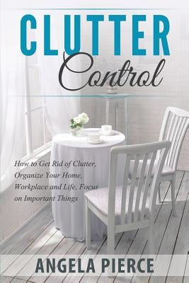Clutter Control: How to Get Rid of Clutter, Organize Your Home, Workplace and Life, Focus on Important Things by Pierce, Angela
