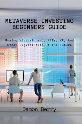 Metaverse Investing Beginners Guide: Buying Virtual Land, NFTs, VR, And Other Digital Arts Of The Future by Damon Berry