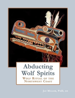Abducting Wolf Spirits: Wolf Ritual of the Northwest Coast by Miller Phd, Ed Jay