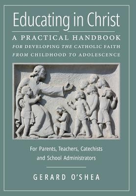Educating in Christ: A Practical Handbook for Developing the Catholic Faith from Childhood to Adolescence -- For Parents, Teachers, Catechi by O'Shea, Gerard