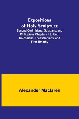 Expositions of Holy Scripture; Second Corinthians, Galatians, and Philippians Chapters I to End. Colossians, Thessalonians, and First Timothy. by MacLaren, Alexander