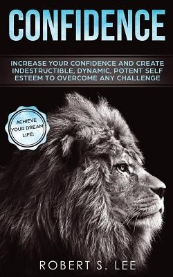 Confidence: Increase your Confidence and Create Indestructible, Dynamic, Potent Self Esteem to Overcome Any Challenge & Achieve Yo by Lee, Robert S.