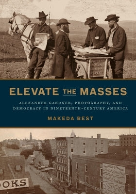 Elevate the Masses: Alexander Gardner, Photography, and Democracy in Nineteenth-Century America by Best, Makeda