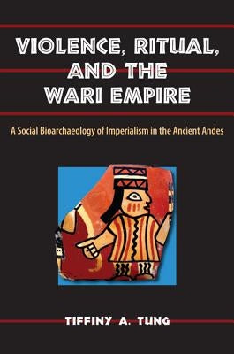 Violence, Ritual, and the Wari Empire: A Social Bioarchaeology of Imperialism in the Ancient Andes by Tung, Tiffiny A.