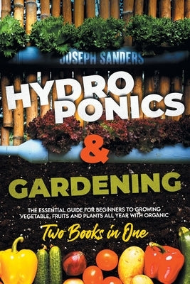 HYDROPONICS AND GARDENING 2 Books in 1: The Essential Guide for Beginners to Growing Vegetable, Fruits and Plants all Year With Organic Methods. by Sanders, Joseph