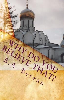 Why Do You Believe That?: A friendly Biblical challenge to consider the possibility that you may very well be wrong. by Berean, B. a.