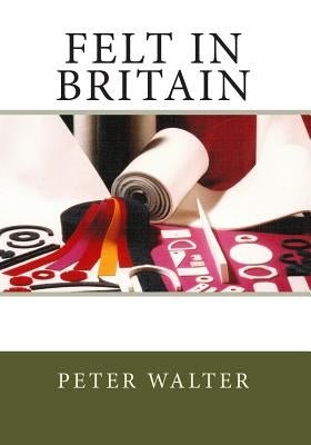 Felt in Britain: A Focus on the British Felt Industry by Walter, Peter