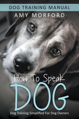 How to Speak Dog: Dog Training Simplified For Dog Owners by Morford, Amy