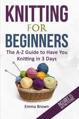 Knitting For Beginners: The A-Z Guide to Have You Knitting in 3 Days (Includes 15 Knitting Patterns) by Brown, Emma