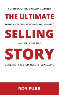The Ultimate Selling Story: Cut Through the Marketing Clutter, Forge a Powerful Bond with Your Market, and Set Up the Sale Using the Hero's Journe by Furr, Roy