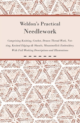 Weldon's Practical Needlework Comprising - Knitting, Crochet, Drawn Thread Work, Netting, Knitted Edgings & Shawls, Mountmellick Embroidery. With Full by Anon