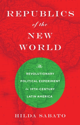 Republics of the New World: The Revolutionary Political Experiment in Nineteenth-Century Latin America by Sabato, Hilda