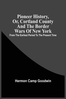 Pioneer History, Or, Cortland County And The Border Wars Of New York: From The Earliest Period To The Present Time by Camp Goodwin, Hermon