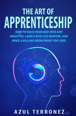 The Art of Apprenticeship: How to Hack Your Way into Any Industry, Land a Kick-Ass Mentor, and Make A Killing Doing What You Love by Terronez, Azul J.