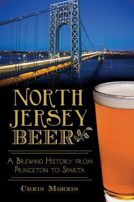 North Jersey Beer:: A Brewing History from Princeton to Sparta by Morris, Christopher