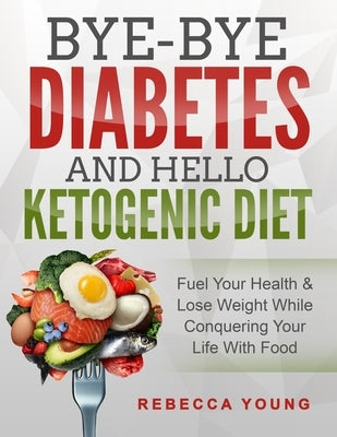 Bye-Bye Diabetes and Hello Ketogenic Diet: Fuel Your Health & Lose Weight While Conquering Your Life With Food by Young, Rebecca