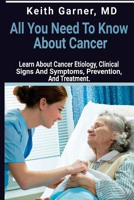 All You need to Know About Cancer: Learn About Cancer Etiology, Clinical Signs and Symptoms, Prevention, and Treatment by Garner M. D., Keith