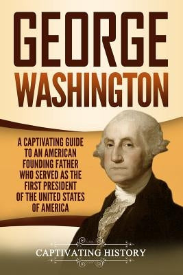 George Washington: A Captivating Guide to an American Founding Father Who Served as the First President of the United States of America by History, Captivating