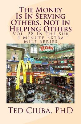 The Money Is In Serving Others, Not In Helping Others: Vol. 28 In The Sub 4 Minute Extra Mile Series by Ciuba Phd, Ted