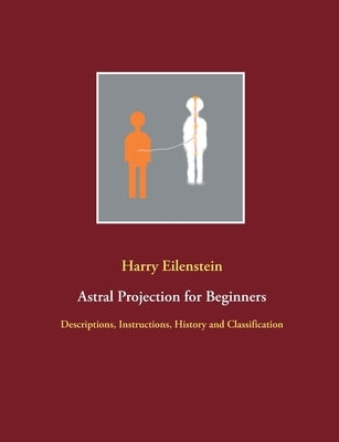 Astral Projection for Beginners: Descriptions, Instructions, History and Classification by Eilenstein, Harry