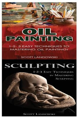 Oil Painting & Sculpting: 1-2-3 Easy Techniques to Mastering Oil Painting! & 1-2-3 Easy Techniques in Mastering Sculpting! by Landowski, Scott