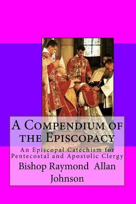 A Compendium of the Episcopacy: An Episcopal Catechism for Pentecostal and Apostolic Clergy by Johnson, Bishop Raymond a.