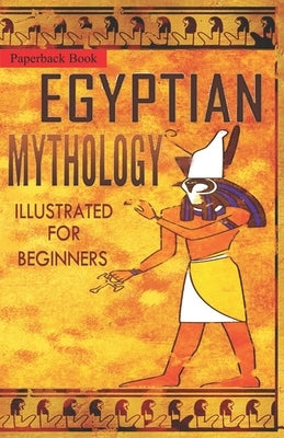 Egyptian Mythology Illustrated for Beginners.: A Guide to Classic Stories of Gods, Goddesses, Monsters, Mortals and Traditions of Ancient Egypt. by The Storyteller, Clayton Pinch Hamilton