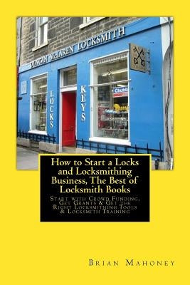 How to Start a Locks and Locksmithing Business, The Best of Locksmith Books: Start with Crowd Funding, Get Grants & Get the Right Locksmithing Tools & by Mahoney, Brian