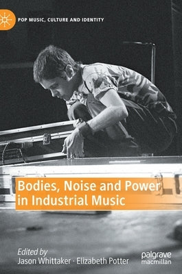 Bodies, Noise and Power in Industrial Music by Whittaker, Jason