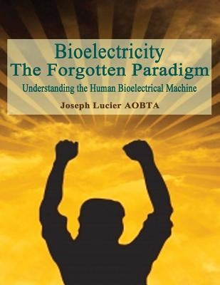 Bioelectricity - The Forgotten Paradigm: Understanding the Human Bioelectrical Machine by Lucier Aobta, Joseph