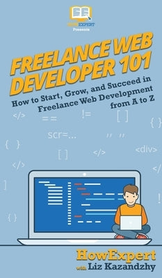 Freelance Web Developer 101: How to Start, Grow, and Succeed in Freelance Web Development from A to Z by Howexpert