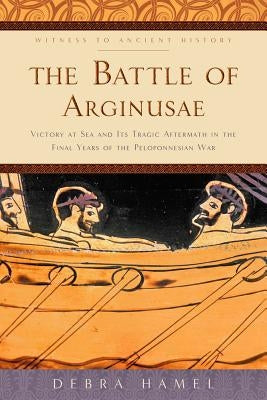 The Battle of Arginusae: Victory at Sea and Its Tragic Aftermath in the Final Years of the Peloponnesian War by Hamel, Debra