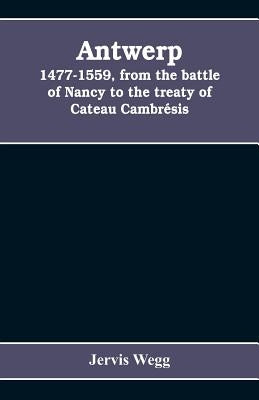 Antwerp, 1477-1559, from the battle of Nancy to the treaty of Cateau Cambrésis by Wegg, Jervis