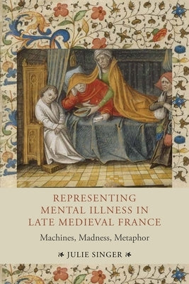 Representing Mental Illness in Late Medieval France: Machines, Madness, Metaphor by Singer, Julie