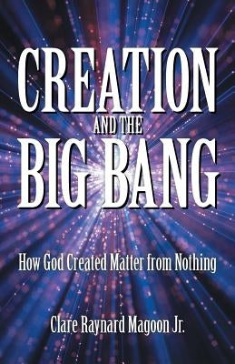 Creation and the Big Bang: How God Created Matter from Nothing by Magoon, Clare Raynard, Jr.