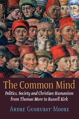 The Common Mind: Politics, Society and Christian Humanism from Thomas More to Russell Kirk by Gushurst-Moore, Andre