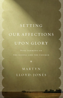 Setting Our Affections Upon Glory: Nine Sermons on the Gospel and the Church by Lloyd-Jones, Martyn