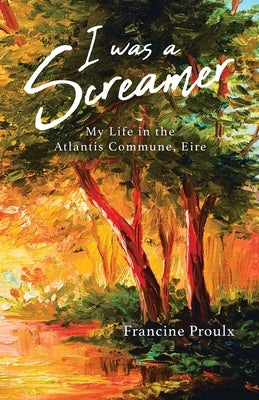 I Was a Screamer: My Life in the Atlantis Commune, Eire by Proulx, Francine