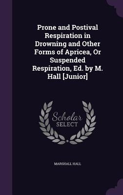 Prone and Postival Respiration in Drowning and Other Forms of Apricea, Or Suspended Respiration, Ed. by M. Hall [Junior] by Hall, Marshall
