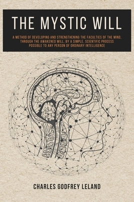 The Mystic Will: A Method of Developing and Strengthening the Faculties of the Mind, through the Awakened Will, by a Simple, Scientific by Leland, Charles Godfrey