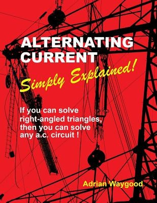 Alternating Current -Simply Explained!: If You Can Solve Right-Angled Triangles, Then You Can Solve Any A.C. Circuit! by Waygood, Adrian