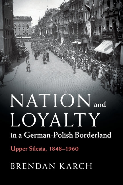 Nation and Loyalty in a German-Polish Borderland: Upper Silesia, 1848-1960 by Karch, Brendan