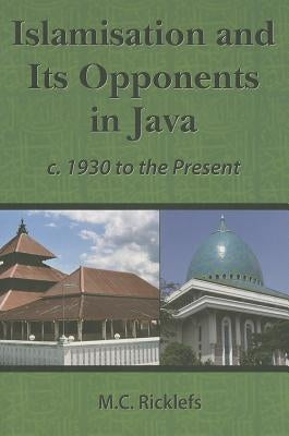 Islamisation and Its Opponents in Java: A Political, Social, Cultural and Religious History, C. 1930 to the Present by Ricklefs, M. C.