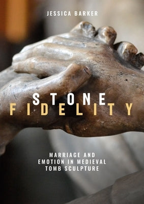 Stone Fidelity: Marriage and Emotion in Medieval Tomb Sculpture by Barker, Jessica