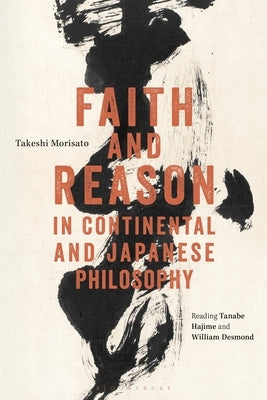 Faith and Reason in Continental and Japanese Philosophy: Reading Tanabe Hajime and William Desmond by Morisato, Takeshi
