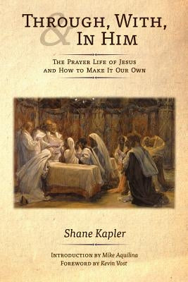 Through, With, and In Him: The Prayer Life of Jesus and How to Make It Our Own by Kapler, Shane