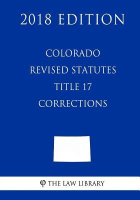 Colorado Revised Statutes - Title 17 - Corrections (2018 Edition) by The Law Library