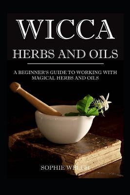 Wicca Herbs and Oils: A Beginner's Guide to Working with Magical Herbs and Oils by Welch, Sophie