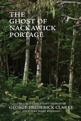 The Ghost of Nackawick Portage: The Collected Short Stories of George Frederick Clarke by Clarke, George Frederick