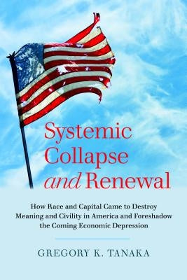 Systemic Collapse and Renewal: How Race and Capital Came to Destroy Meaning and Civility in America and Foreshadow the Coming Economic Depression by Tanaka, Gregory K.